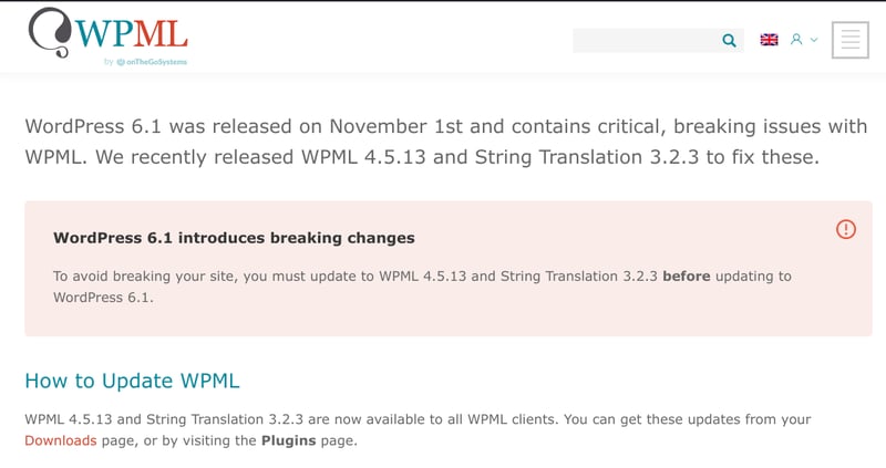 Screenshot of WPML website: WordPress 6.1 was released on November 1st and contains critical, breaking issues with WPML. We recently released WPML 4.5.13 and String Translation 3.2.3 to fix these. WordPress 6.1 introduces breaking changes. To avoid breaking changes, you must update to WPML 4.5.13 and String Translation 3.2.3 before updating to WordPress 6.1